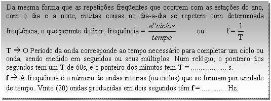 Caixa de texto: Da mesma forma que as repetições freqüentes que ocorrem com as estações do ano, com o dia e a noite, muitas coisas no dia-a-dia se repetem com determinada freqüência, o que permite definir: freqüência =            ou            f =    T à O Período da onda corresponde ao tempo necessário para completar um ciclo ou onda, sendo medido em segundos ou seus múltiplos. Num relógio, o ponteiro dos segundos tem um T de 60s, e o ponteiro dos minutos tem T = ................... s.  f à A freqüência é o número de ondas inteiras (ou ciclos) que se formam por unidade de tempo. Vinte (20) ondas produzidas em dois segundos têm f = ............. Hz.